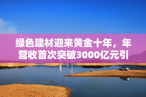 绿色建材迎来黄金十年，年营收首次突破3000亿元引爆市场