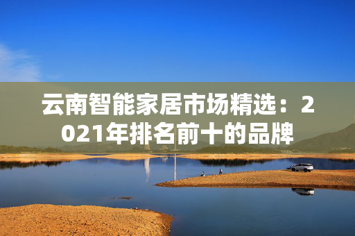 云南智能家居市场精选：2021年排名前十的品牌