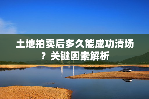 土地拍卖后多久能成功清场？关键因素解析