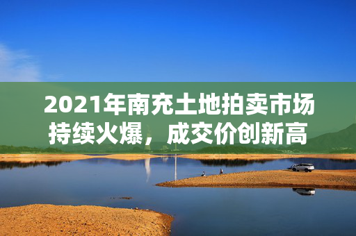 2021年南充土地拍卖市场持续火爆，成交价创新高