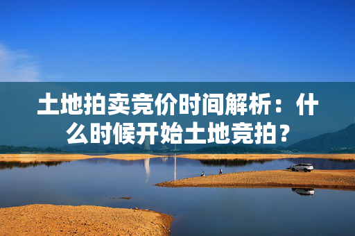 土地拍卖竞价时间解析：什么时候开始土地竞拍？