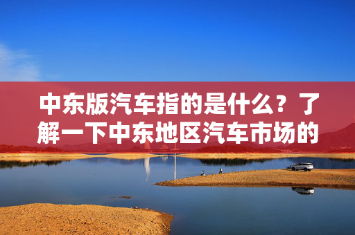 中东版汽车指的是什么？了解一下中东地区汽车市场的特点