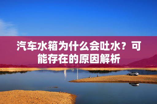 汽车水箱为什么会吐水？可能存在的原因解析