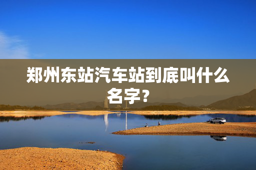 郑州东站汽车站到底叫什么名字？