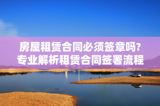 房屋租赁合同必须签章吗?专业解析租赁合同签署流程