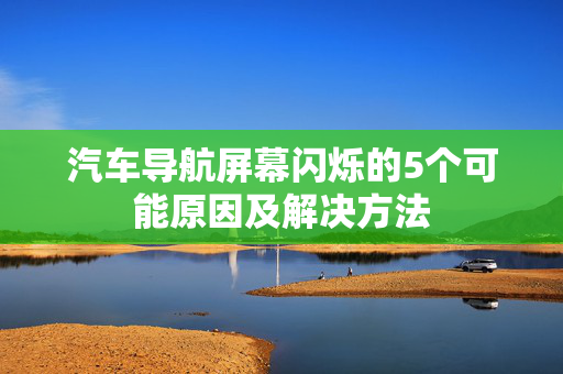 汽车导航屏幕闪烁的5个可能原因及解决方法