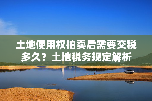 土地使用权拍卖后需要交税多久？土地税务规定解析