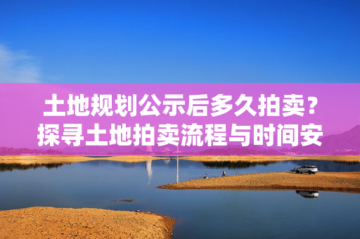 土地规划公示后多久拍卖？探寻土地拍卖流程与时间安排