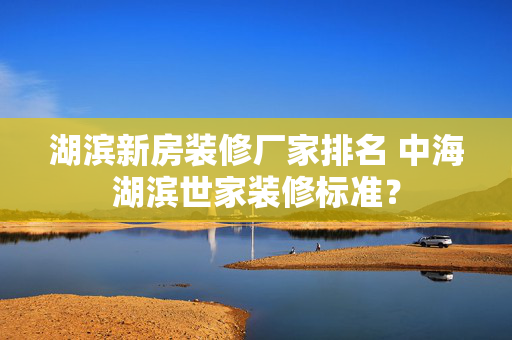 湖滨新房装修厂家排名 中海湖滨世家装修标准？