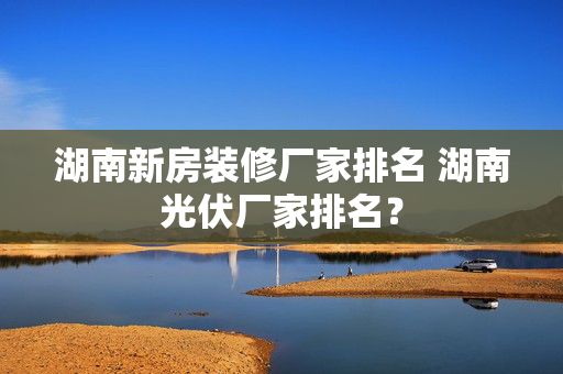 湖南新房装修厂家排名 湖南光伏厂家排名？