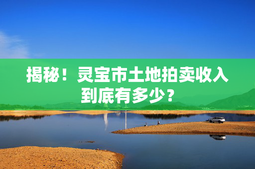 揭秘！灵宝市土地拍卖收入到底有多少？