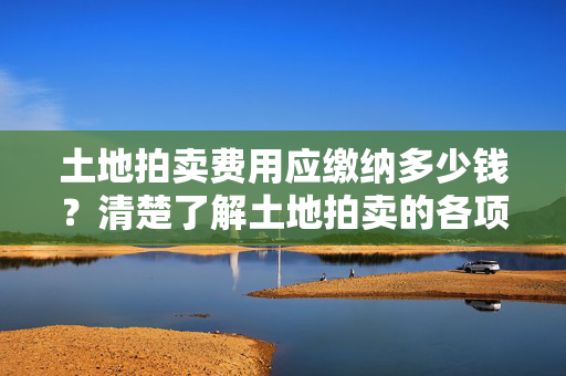 土地拍卖费用应缴纳多少钱？清楚了解土地拍卖的各项费用