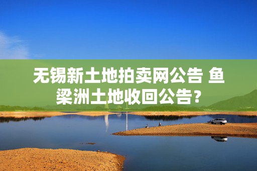 无锡新土地拍卖网公告 鱼梁洲土地收回公告？