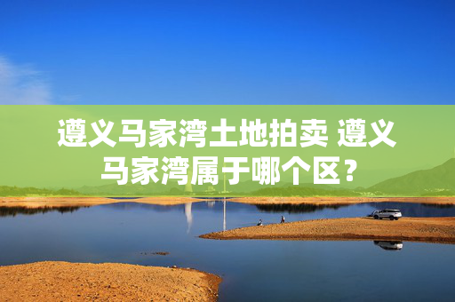 遵义马家湾土地拍卖 遵义马家湾属于哪个区？