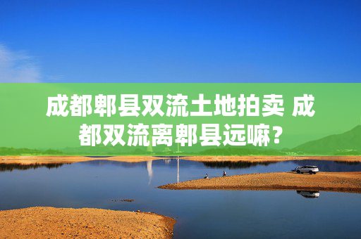 成都郫县双流土地拍卖 成都双流离郫县远嘛？