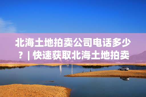 北海土地拍卖公司电话多少？| 快速获取北海土地拍卖公司联系方式