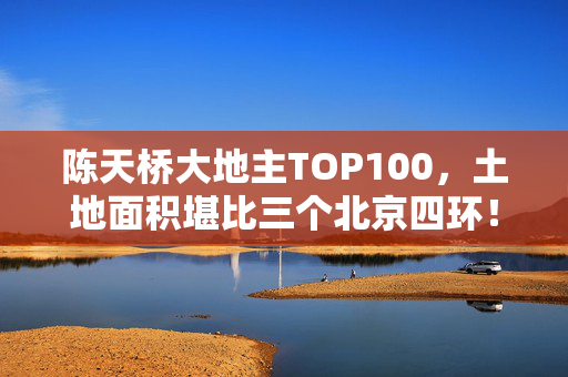 陈天桥大地主TOP100，土地面积堪比三个北京四环！