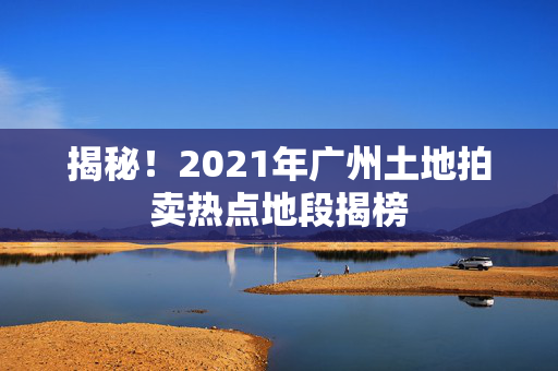 揭秘！2021年广州土地拍卖热点地段揭榜