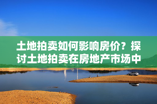 土地拍卖如何影响房价？探讨土地拍卖在房地产市场中的作用