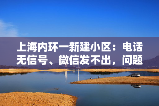 上海内环一新建小区：电话无信号、微信发不出，问题有解决方案吗？