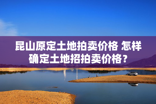 昆山原定土地拍卖价格 怎样确定土地招拍卖价格？