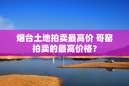 烟台土地拍卖最高价 哥窑拍卖的最高价格？