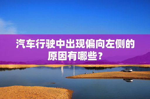 汽车行驶中出现偏向左侧的原因有哪些？