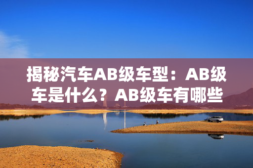 揭秘汽车AB级车型：AB级车是什么？AB级车有哪些品牌？