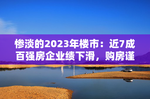 惨淡的2023年楼市：近7成百强房企业绩下滑，购房谨慎！