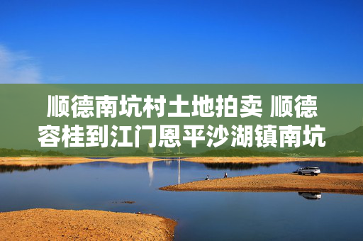 顺德南坑村土地拍卖 顺德容桂到江门恩平沙湖镇南坑村怎么坐车？