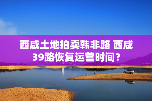 西咸土地拍卖韩非路 西咸39路恢复运营时间？