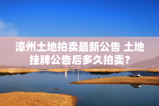 漳州土地拍卖最新公告 土地挂牌公告后多久拍卖？