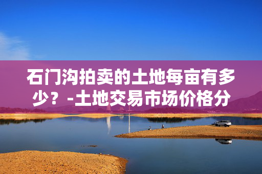 石门沟拍卖的土地每亩有多少？-土地交易市场价格分析