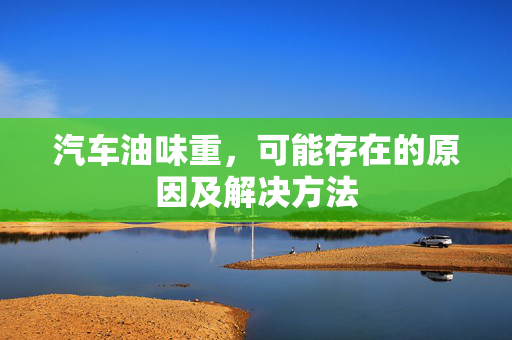 汽车油味重，可能存在的原因及解决方法