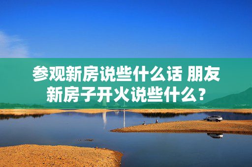 参观新房说些什么话 朋友新房子开火说些什么？