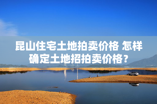 昆山住宅土地拍卖价格 怎样确定土地招拍卖价格？