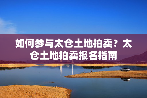 如何参与太仓土地拍卖？太仓土地拍卖报名指南