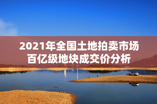 2021年全国土地拍卖市场百亿级地块成交价分析