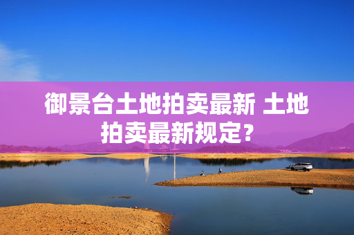 御景台土地拍卖最新 土地拍卖最新规定？