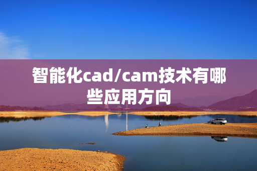 智能化cad/cam技术有哪些应用方向