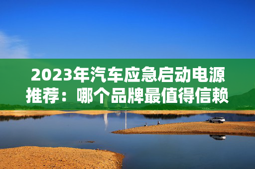 2023年汽车应急启动电源推荐：哪个品牌最值得信赖？