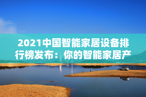 2021中国智能家居设备排行榜发布：你的智能家居产品上榜了吗？