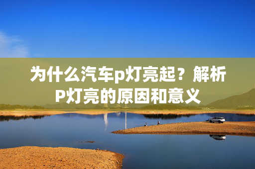 为什么汽车p灯亮起？解析P灯亮的原因和意义