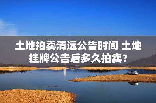 土地拍卖清远公告时间 土地挂牌公告后多久拍卖？