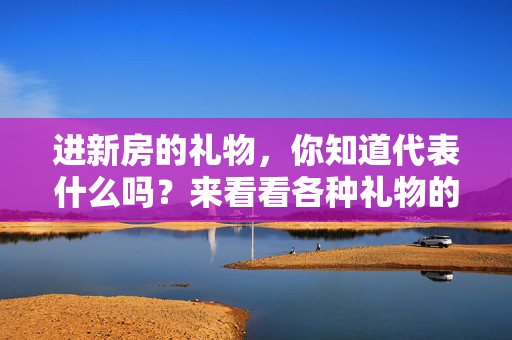 进新房的礼物，你知道代表什么吗？来看看各种礼物的意义