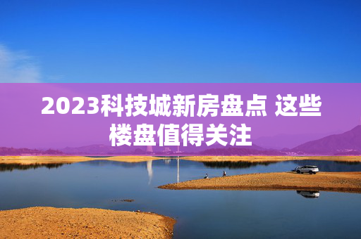 2023科技城新房盘点 这些楼盘值得关注