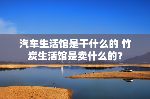 汽车生活馆是干什么的 竹炭生活馆是卖什么的？