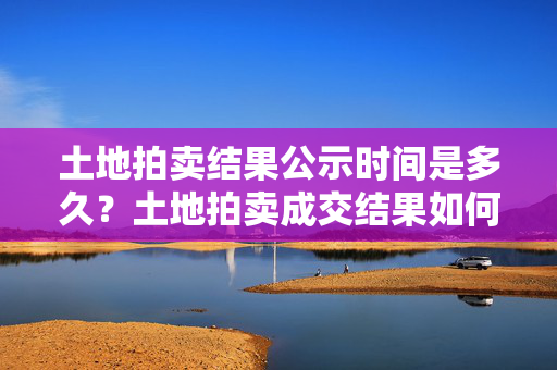 土地拍卖结果公示时间是多久？土地拍卖成交结果如何公示？