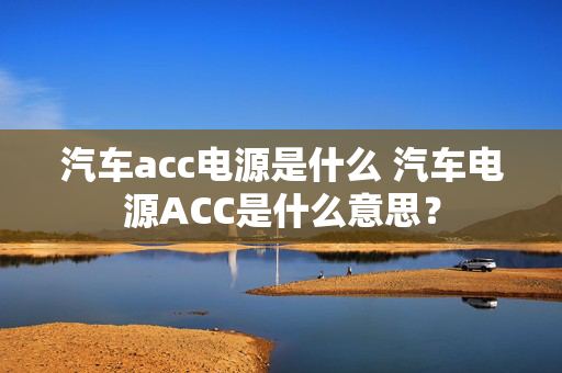 汽车acc电源是什么 汽车电源ACC是什么意思？