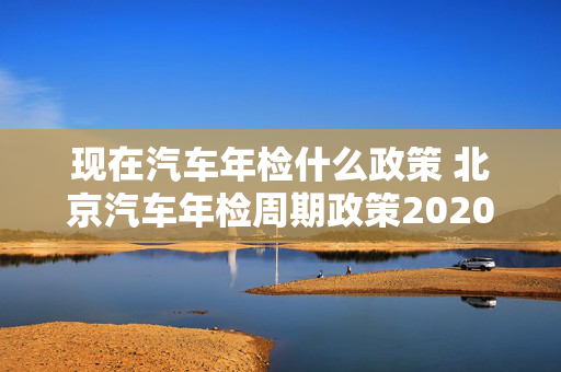 现在汽车年检什么政策 北京汽车年检周期政策2020年？